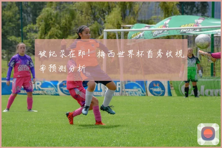 破纪录在即！梅西世界杯首秀收视率预测分析