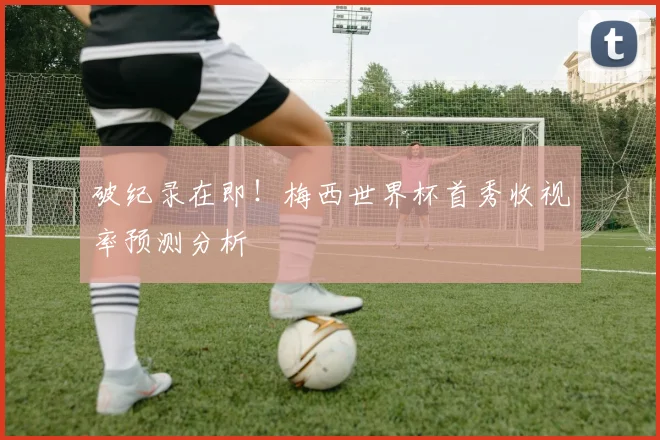 破纪录在即!梅西世界杯首秀收视率预测分析