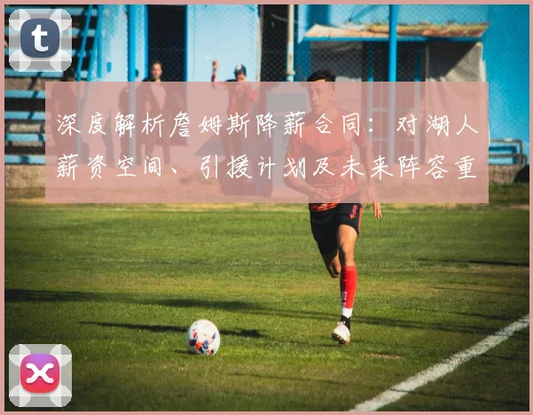 深度解析詹姆斯降薪合同:对湖人薪资空间、引援计划及未来阵容重建的全面影响