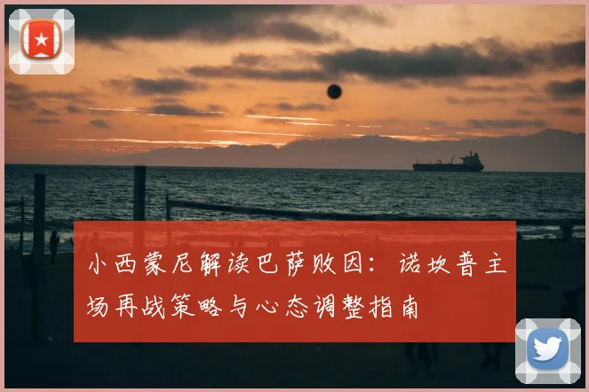 小西蒙尼解读巴萨败因：诺坎普主场再战策略与心态调整指南
