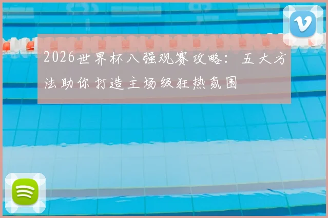 2026世界杯八强观赛攻略：五大方法助你打造主场级狂热氛围