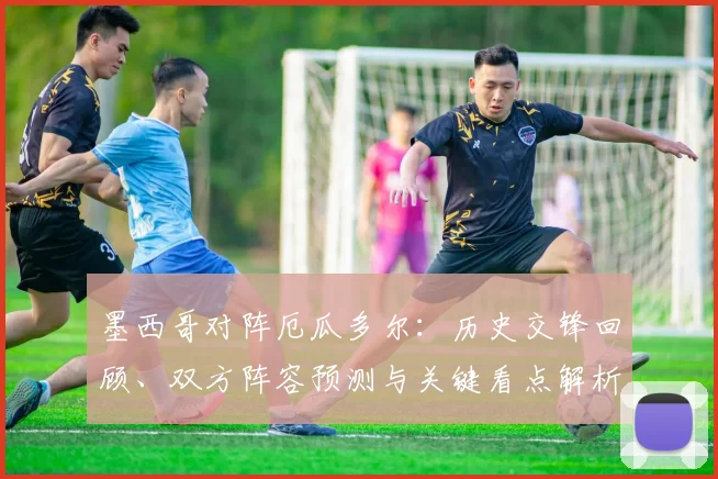墨西哥对阵厄瓜多尔：历史交锋回顾、双方阵容预测与关键看点解析