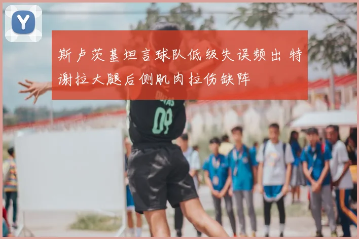 斯卢茨基坦言球队低级失误频出 特谢拉大腿后侧肌肉拉伤缺阵