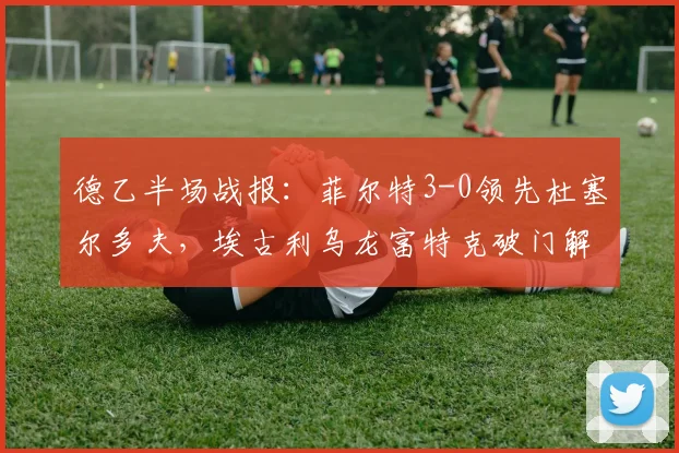 德乙半场战报:菲尔特3-0领先杜塞尔多夫,埃古利乌龙富特克破门解析