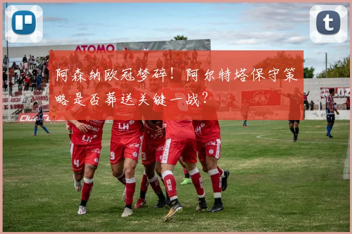 阿森纳欧冠梦碎！阿尔特塔保守策略是否葬送关键一战？