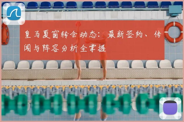 皇马夏窗转会动态:最新签约、传闻与阵容分析全掌握