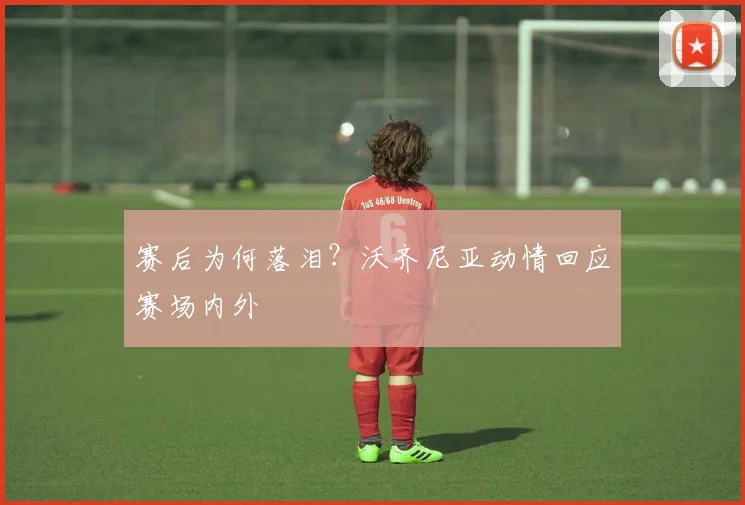 赛后为何落泪？沃齐尼亚动情回应赛场内外