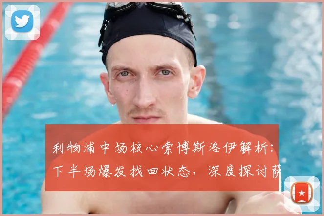 利物浦中场核心索博斯洛伊解析:下半场爆发找回状态,深度探讨萨拉赫潜在离队对球队战术的影响