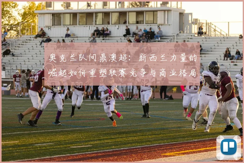 奥克兰队问鼎澳超：新西兰力量的崛起如何重塑联赛竞争与商业格局？