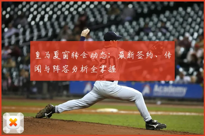 皇马夏窗转会动态：最新签约、传闻与阵容分析全掌握