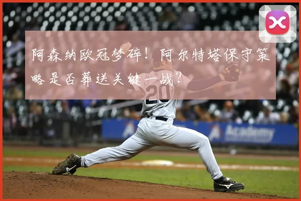 阿森纳欧冠梦碎！阿尔特塔保守策略是否葬送关键一战？