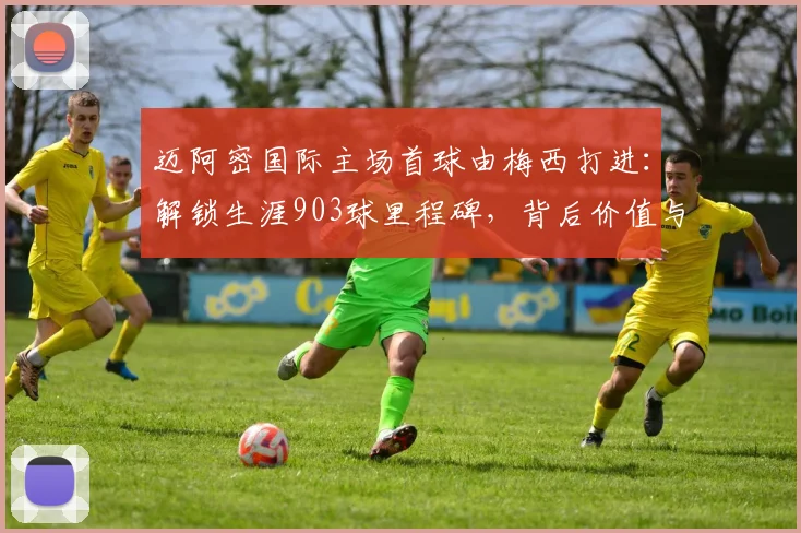 迈阿密国际主场首球由梅西打进：解锁生涯903球里程碑，背后价值与未来前景分析